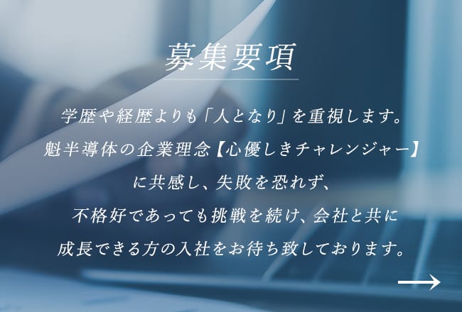募集要項 学歴や経歴よりも「人となり」を重視します。魁半導体の企業理念【心優しきチャレンジャー】に共感し、失敗を恐れず、不格好であっても挑戦を続け、会社と共に成長できる方の入社をお待ち致しております。